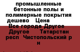 промышленные бетонные полы и полимерные покрытия дешево › Цена ­ 1 008 - Все города Другое » Другое   . Татарстан респ.,Чистопольский р-н